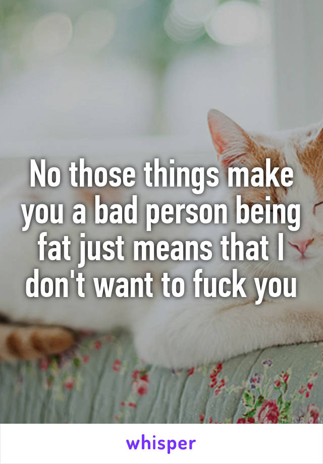 No those things make you a bad person being fat just means that I don't want to fuck you