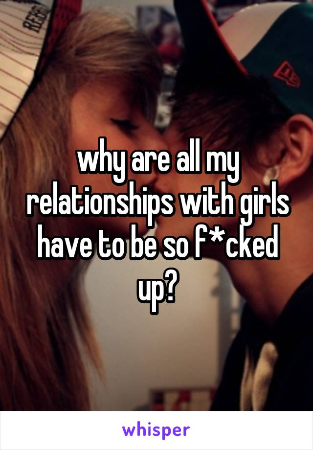 why are all my relationships with girls have to be so f*cked up?