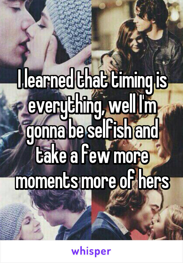 I learned that timing is everything, well I'm gonna be selfish and take a few more moments more of hers