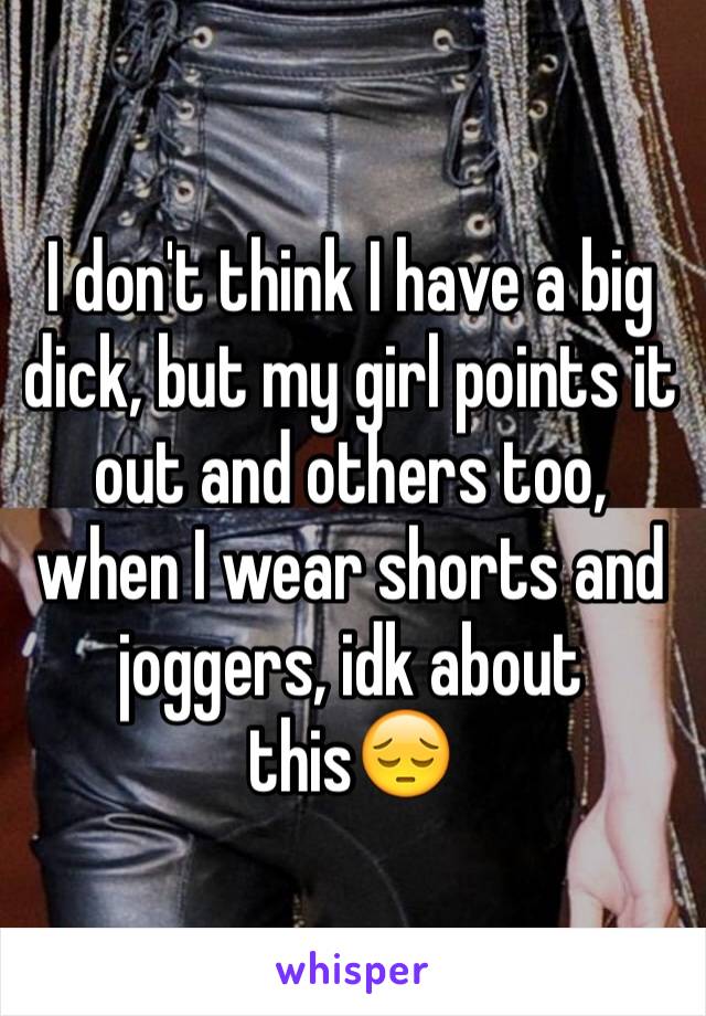 I don't think I have a big dick, but my girl points it out and others too, when I wear shorts and joggers, idk about this😔