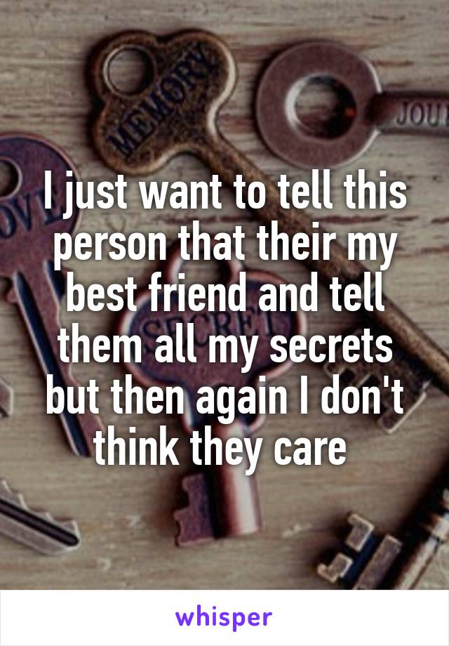 I just want to tell this person that their my best friend and tell them all my secrets but then again I don't think they care 