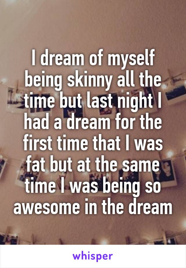 I dream of myself being skinny all the time but last night I had a dream for the first time that I was fat but at the same time I was being so awesome in the dream