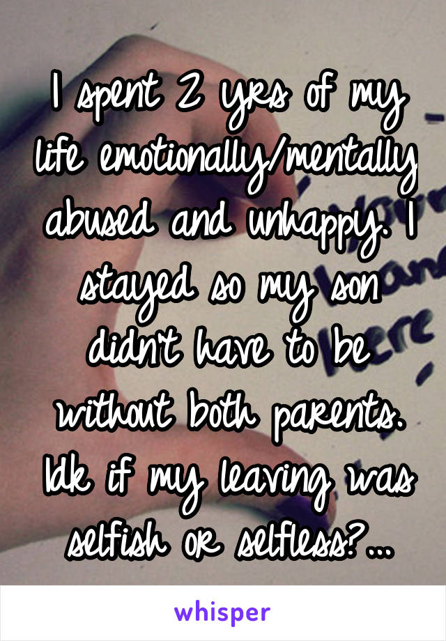 I spent 2 yrs of my life emotionally/mentally abused and unhappy. I stayed so my son didn't have to be without both parents. Idk if my leaving was selfish or selfless?...