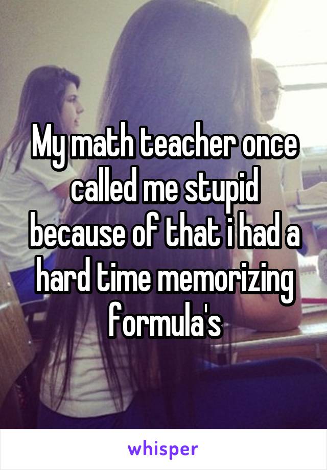 My math teacher once called me stupid because of that i had a hard time memorizing formula's