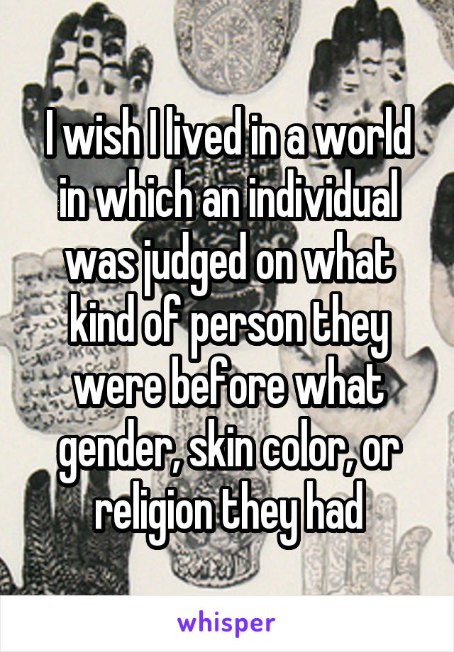 I wish I lived in a world in which an individual was judged on what kind of person they were before what gender, skin color, or religion they had