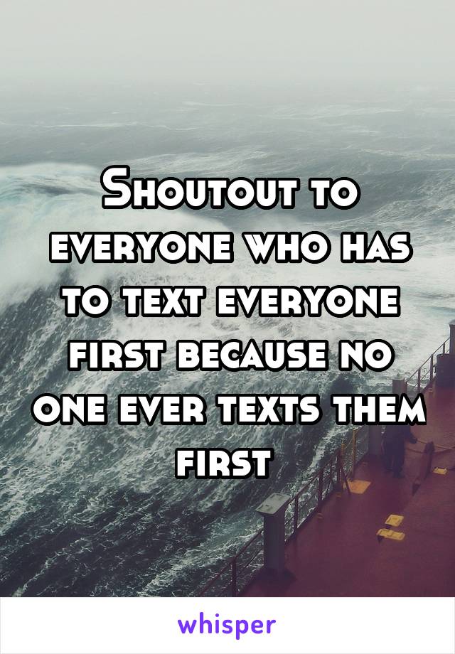 Shoutout to everyone who has to text everyone first because no one ever texts them first 