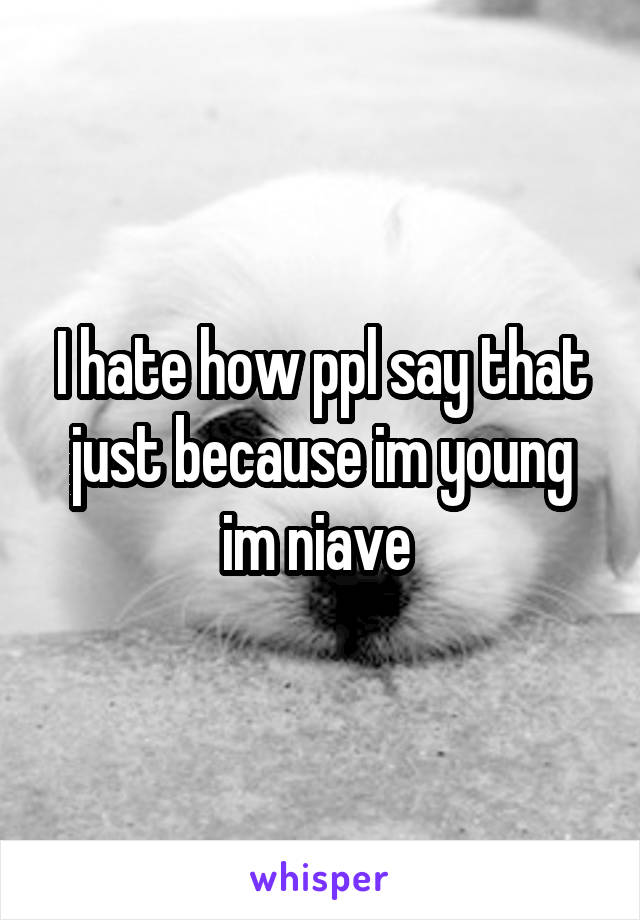 I hate how ppl say that just because im young im niave 