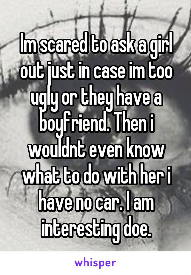 Im scared to ask a girl out just in case im too ugly or they have a boyfriend. Then i wouldnt even know what to do with her i have no car. I am interesting doe.