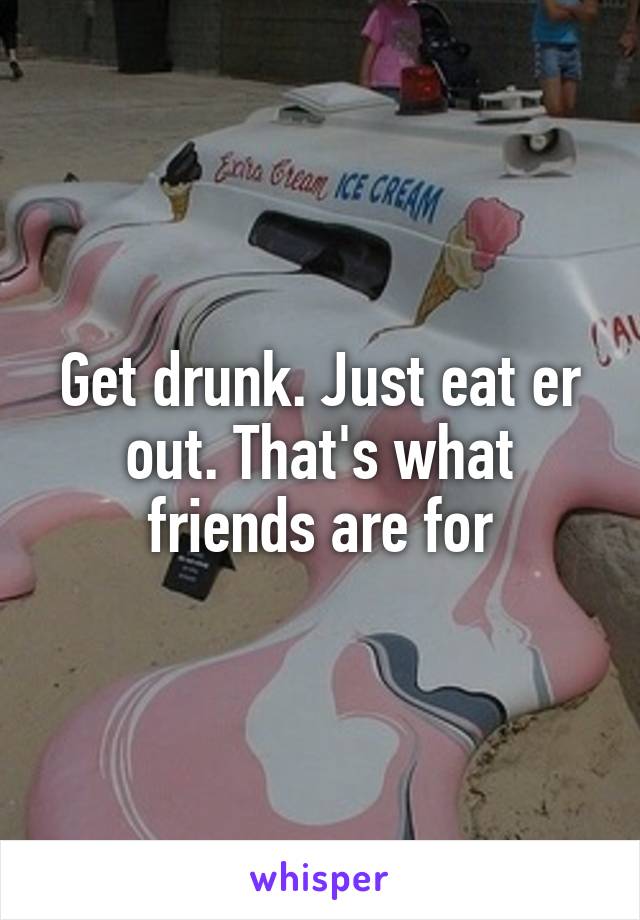 Get drunk. Just eat er out. That's what friends are for