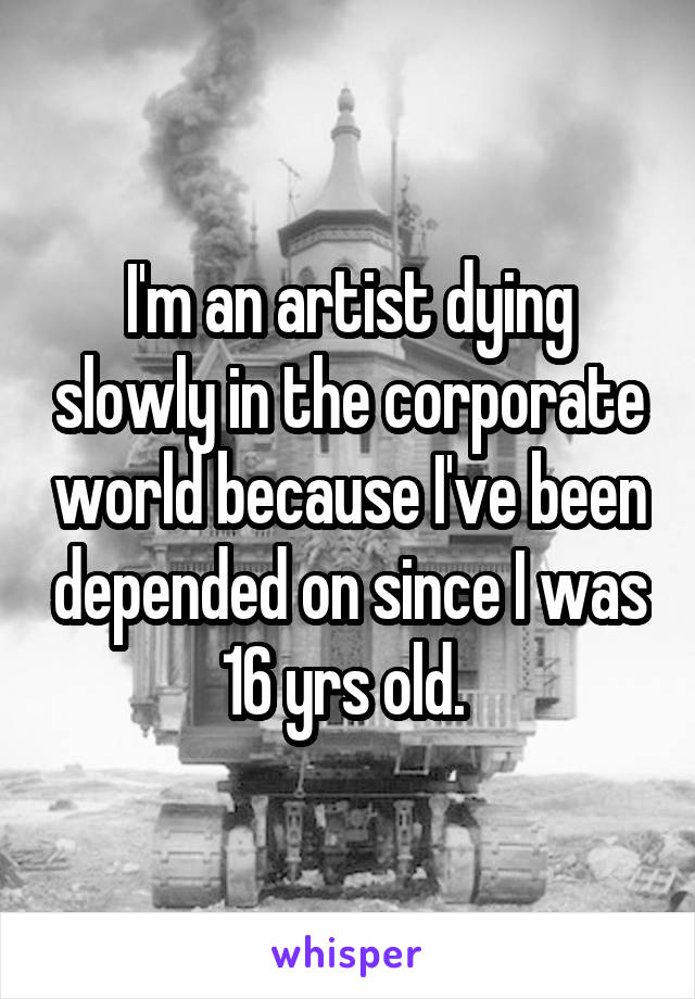 I'm an artist dying slowly in the corporate world because I've been depended on since I was 16 yrs old. 