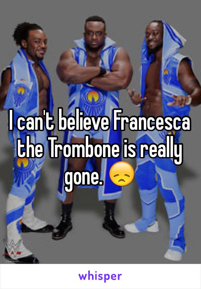 I can't believe Francesca the Trombone is really gone. 😞