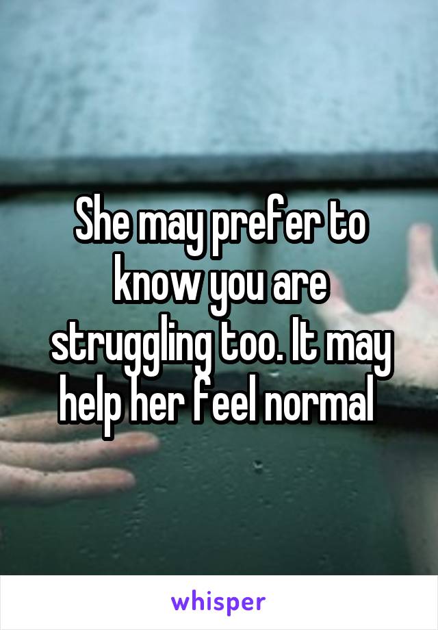 She may prefer to know you are struggling too. It may help her feel normal 