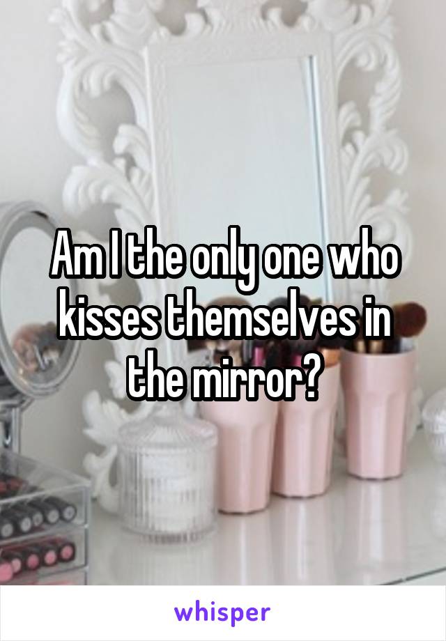 Am I the only one who kisses themselves in the mirror?