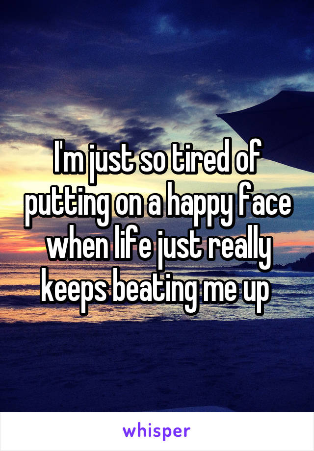 I'm just so tired of putting on a happy face when life just really keeps beating me up 