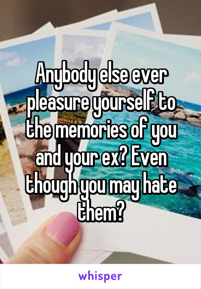 Anybody else ever pleasure yourself to the memories of you and your ex? Even though you may hate them?