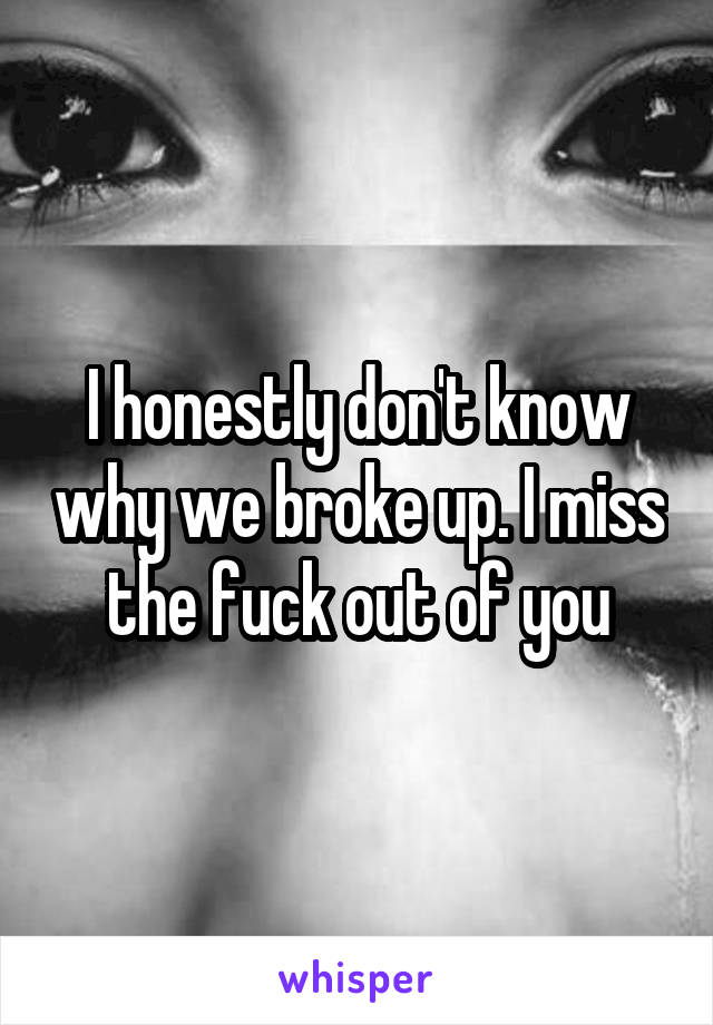 I honestly don't know why we broke up. I miss the fuck out of you