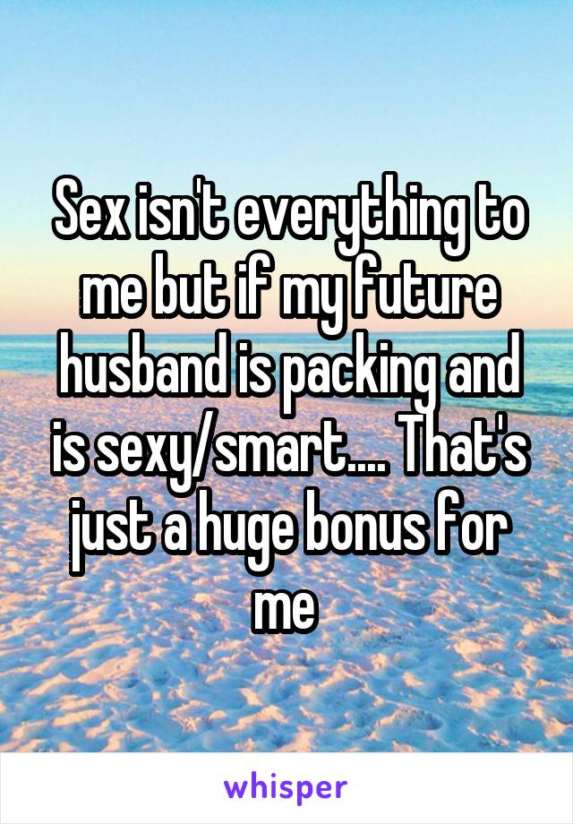 Sex isn't everything to me but if my future husband is packing and is sexy/smart.... That's just a huge bonus for me 