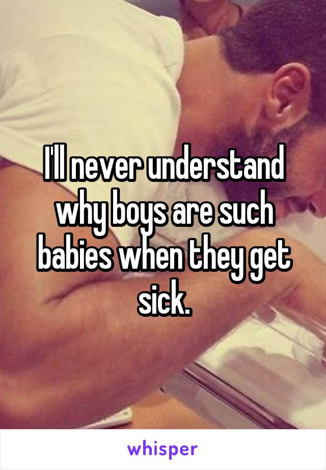 I'll never understand why boys are such babies when they get sick.