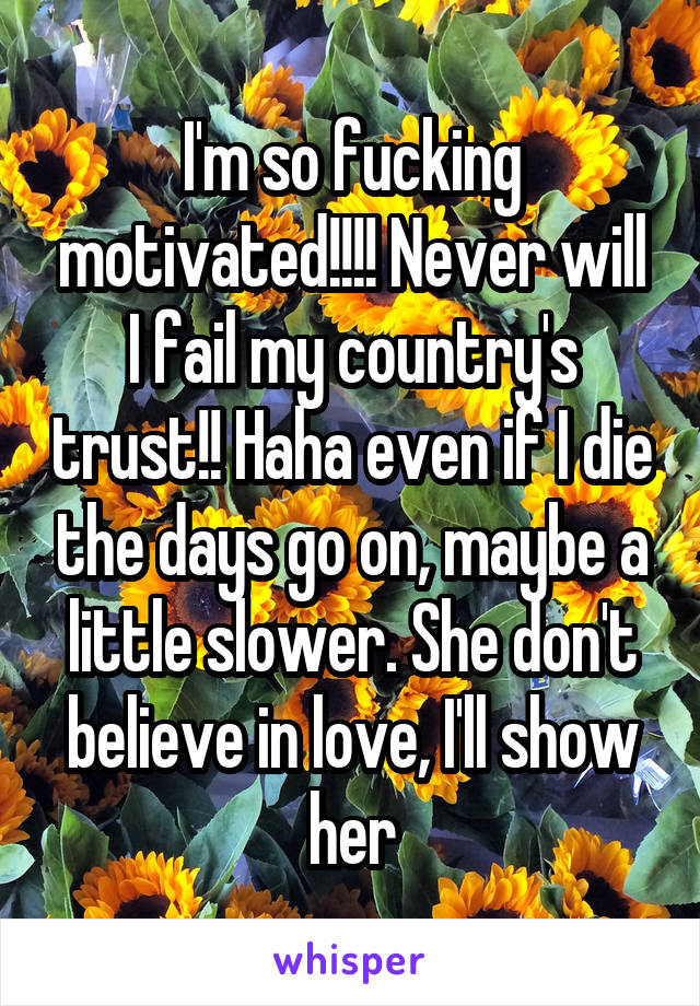 I'm so fucking motivated!!!! Never will I fail my country's trust!! Haha even if I die the days go on, maybe a little slower. She don't believe in love, I'll show her