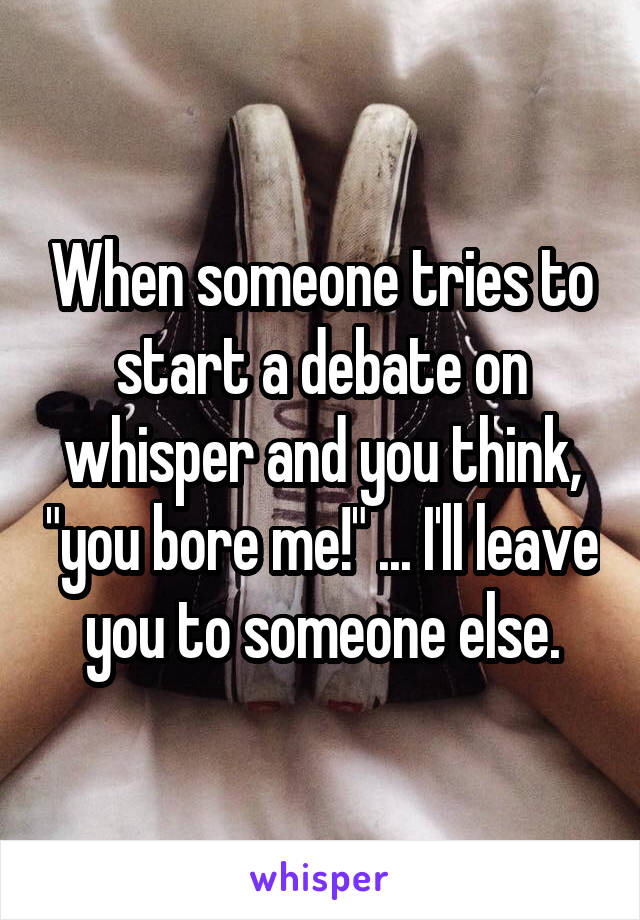 When someone tries to start a debate on whisper and you think, "you bore me!" ... I'll leave you to someone else.