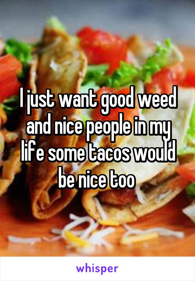 I just want good weed and nice people in my life some tacos would be nice too 