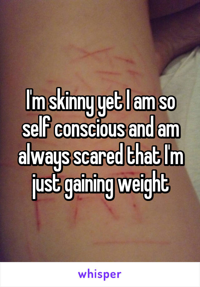 I'm skinny yet I am so self conscious and am always scared that I'm just gaining weight