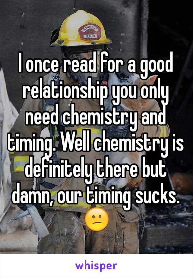 I once read for a good relationship you only need chemistry and timing. Well chemistry is definitely there but damn, our timing sucks. 😕