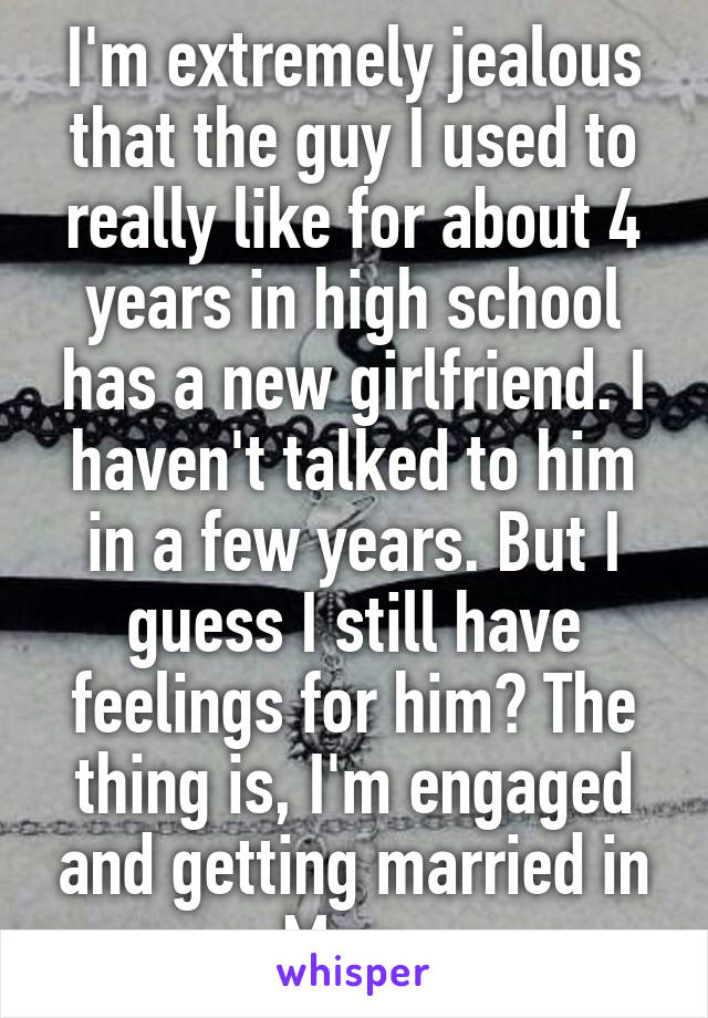 I'm extremely jealous that the guy I used to really like for about 4 years in high school has a new girlfriend. I haven't talked to him in a few years. But I guess I still have feelings for him? The thing is, I'm engaged and getting married in May. 