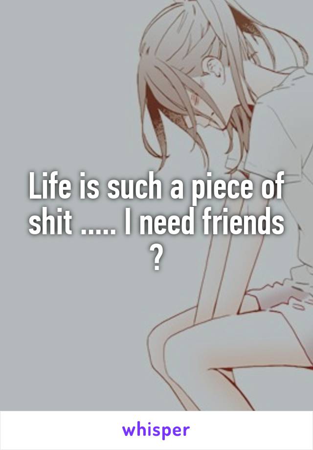 Life is such a piece of shit ..... I need friends 😪