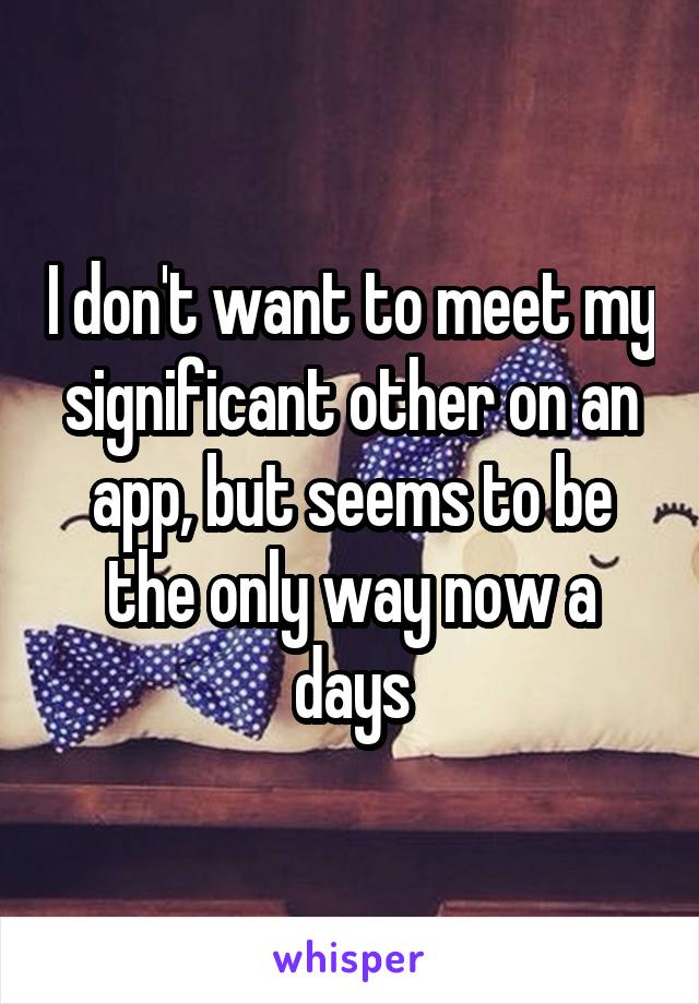 I don't want to meet my significant other on an app, but seems to be the only way now a days