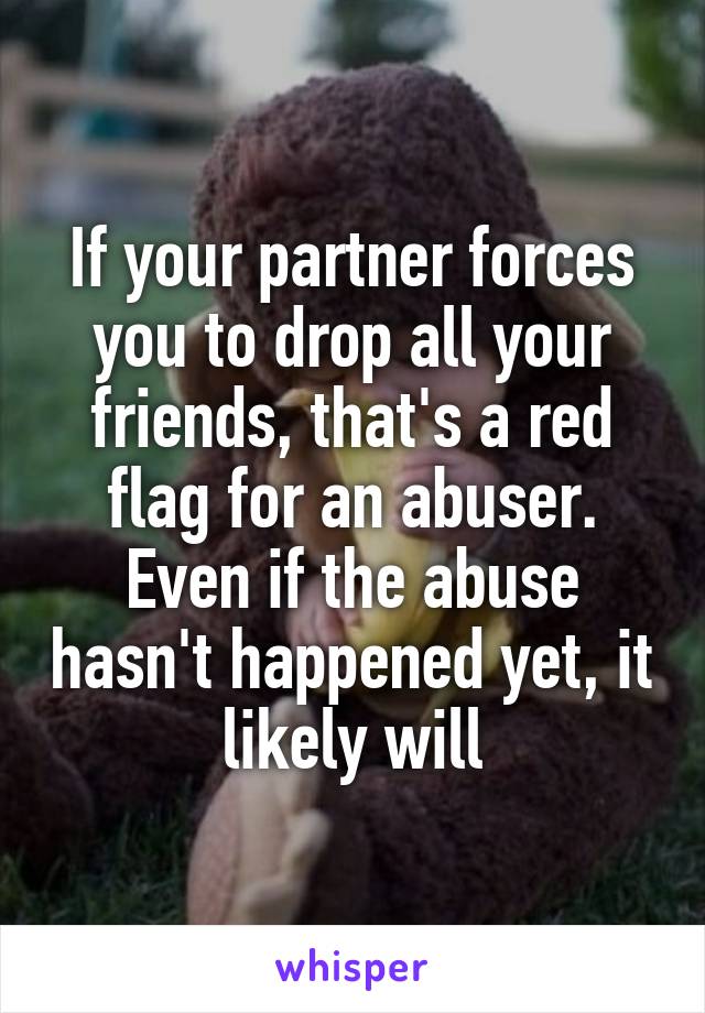 If your partner forces you to drop all your friends, that's a red flag for an abuser. Even if the abuse hasn't happened yet, it likely will