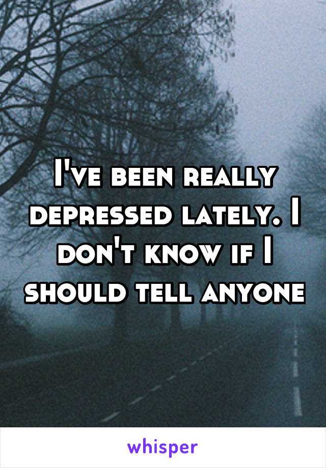 I've been really depressed lately. I don't know if I should tell anyone