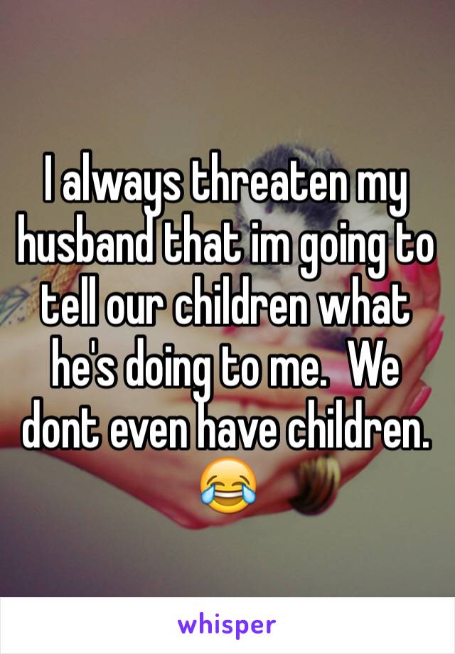 I always threaten my husband that im going to tell our children what he's doing to me.  We dont even have children. 😂