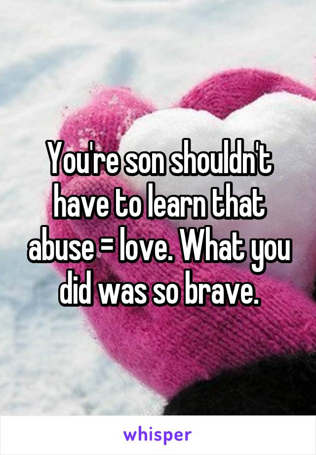 You're son shouldn't have to learn that abuse = love. What you did was so brave.