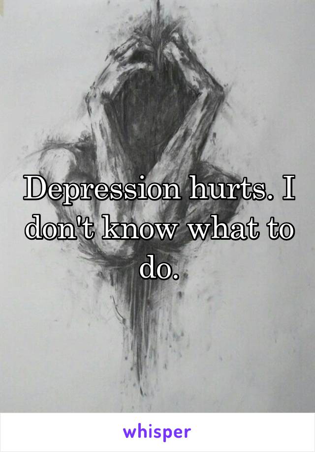 Depression hurts. I don't know what to do.