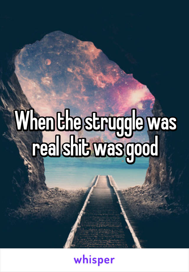 When the struggle was real shit was good