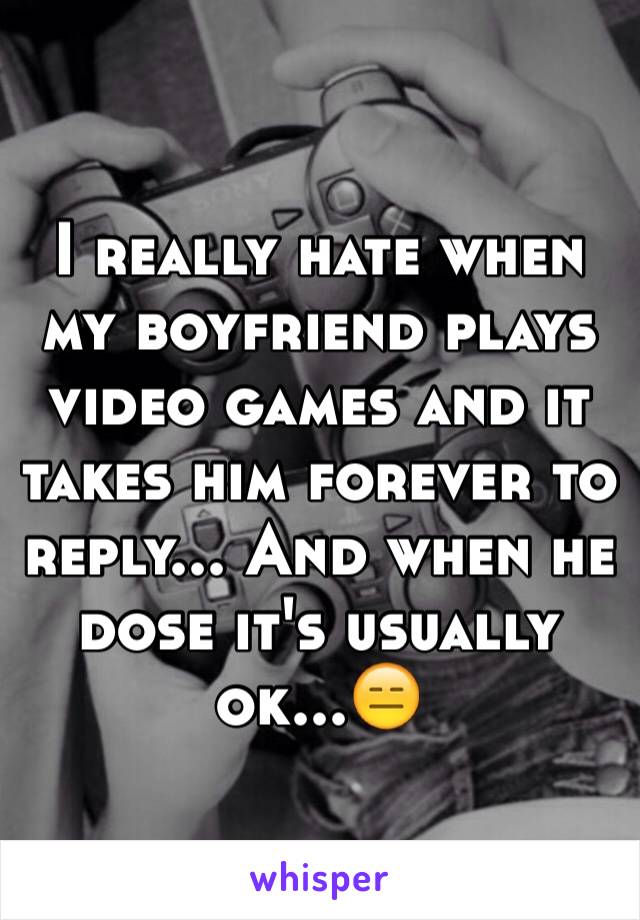 I really hate when my boyfriend plays video games and it takes him forever to reply... And when he dose it's usually ok...😑