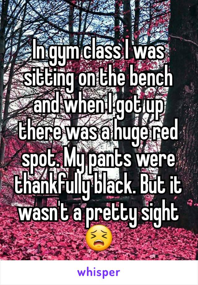 In gym class I was sitting on the bench and when I got up there was a huge red spot. My pants were thankfully black. But it wasn't a pretty sight 😣