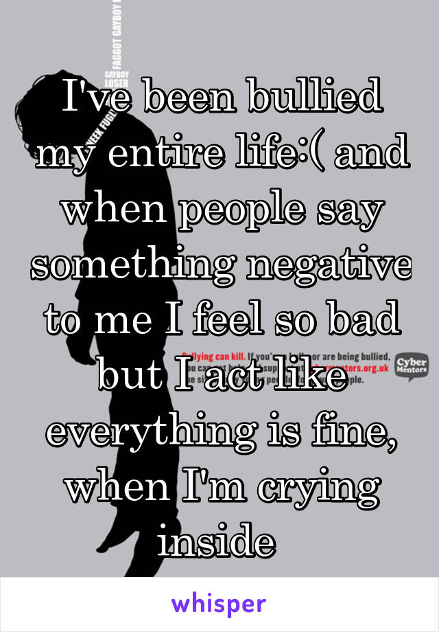 I've been bullied my entire life:( and when people say something negative to me I feel so bad but I act like everything is fine, when I'm crying inside 