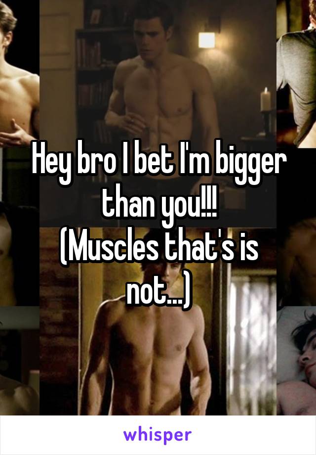 Hey bro I bet I'm bigger than you!!!
(Muscles that's is not...)