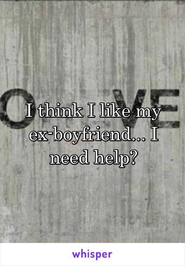 I think I like my ex-boyfriend... I need help?