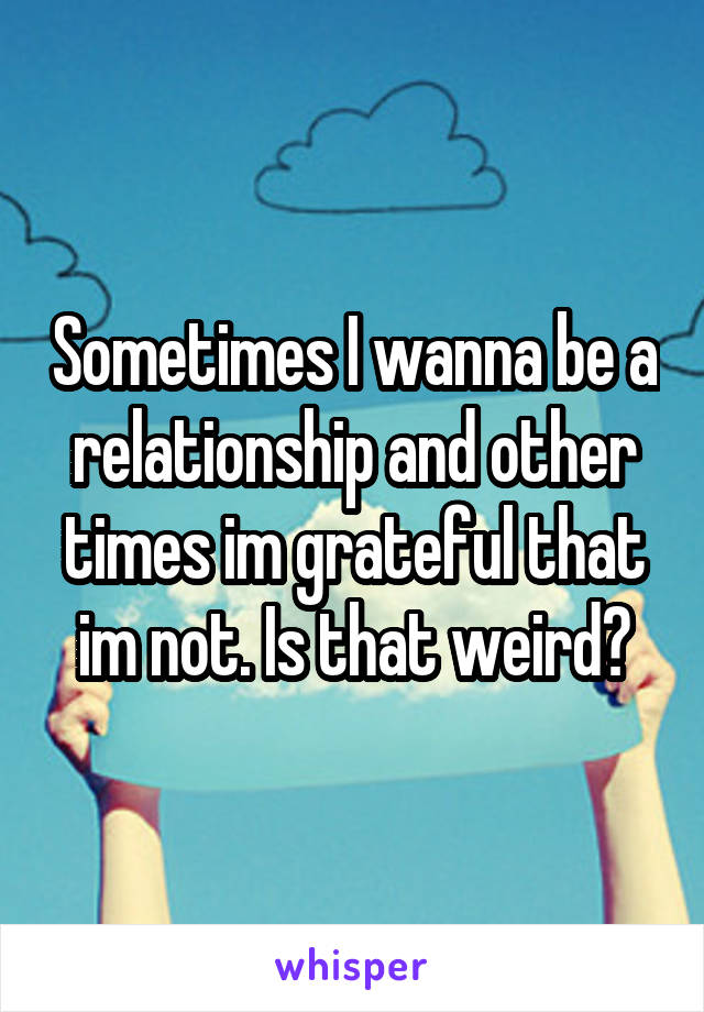 Sometimes I wanna be a relationship and other times im grateful that im not. Is that weird?