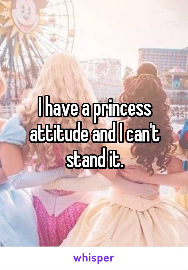 I have a princess attitude and I can't stand it.