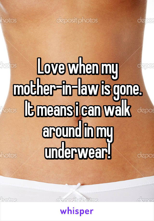 Love when my mother-in-law is gone. It means i can walk around in my underwear!