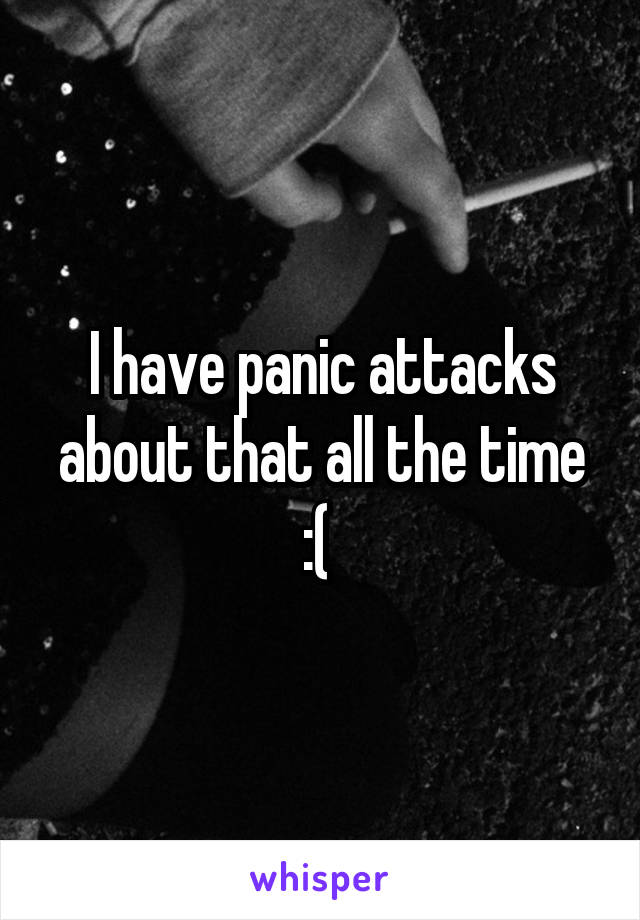 I have panic attacks about that all the time :( 