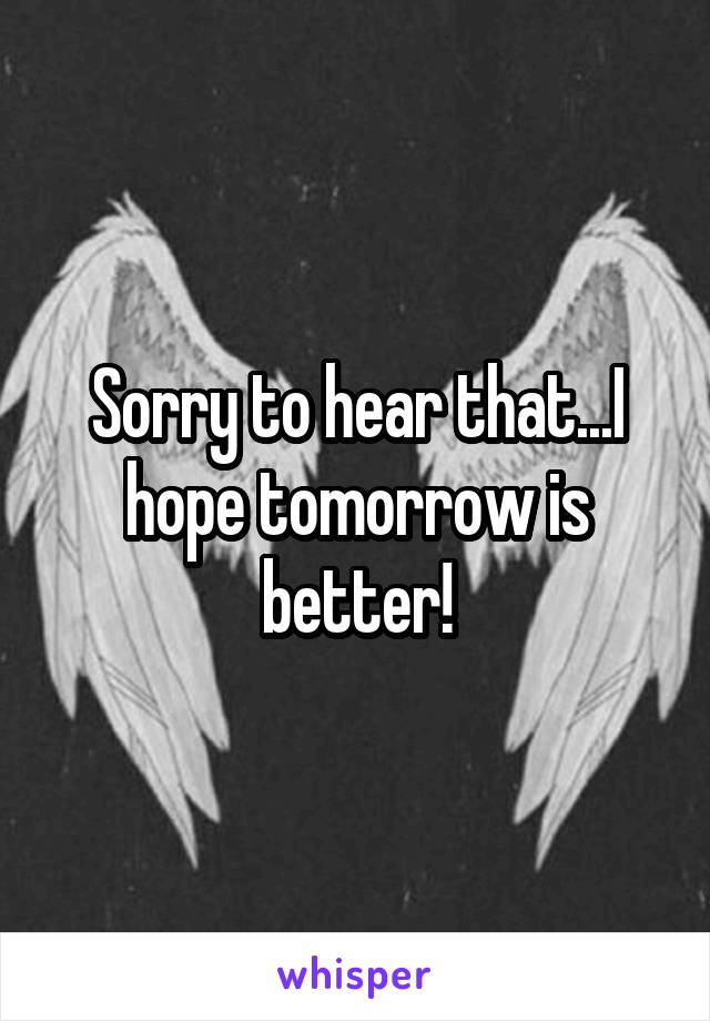 Sorry to hear that...I hope tomorrow is better!