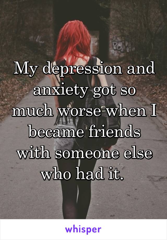 My depression and anxiety got so much worse when I became friends with someone else who had it. 