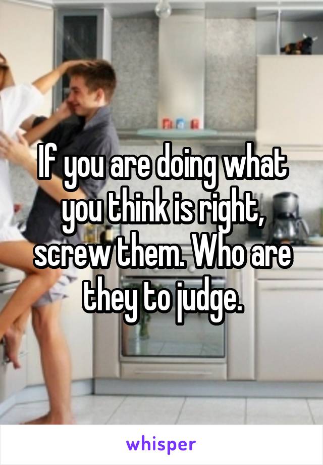 If you are doing what you think is right, screw them. Who are they to judge.