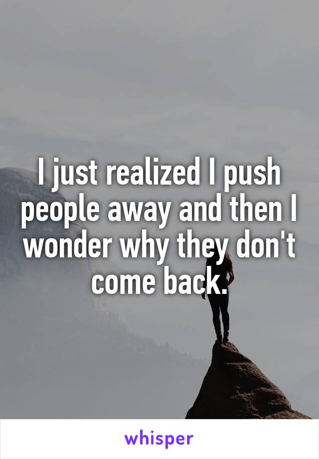 I just realized I push people away and then I wonder why they don't come back.