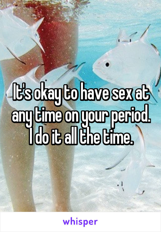 It's okay to have sex at any time on your period. I do it all the time.